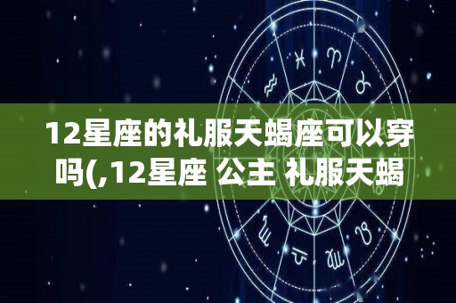 12星座的礼服天蝎座可以穿吗(,12星座 公主 礼服天蝎座)