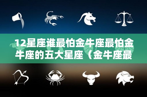 12星座谁最怕金牛座最怕金牛座的五大星座（金牛座最怕什么星座?）