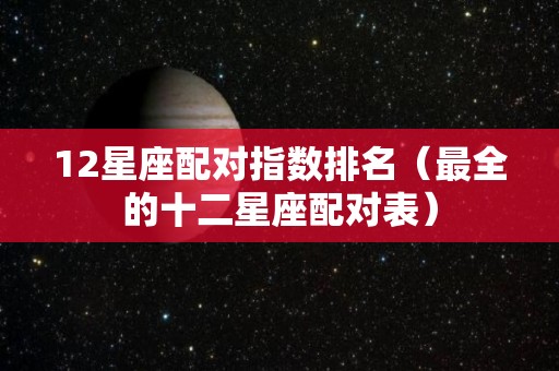 12星座配对指数排名（最全的十二星座配对表）