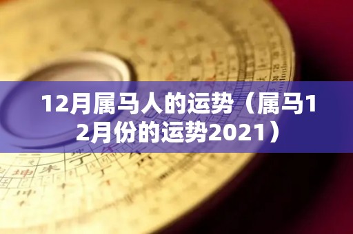 12月属马人的运势（属马12月份的运势2021）