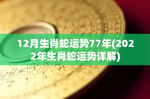 12月生肖蛇运势77年(2022年生肖蛇运势详解)