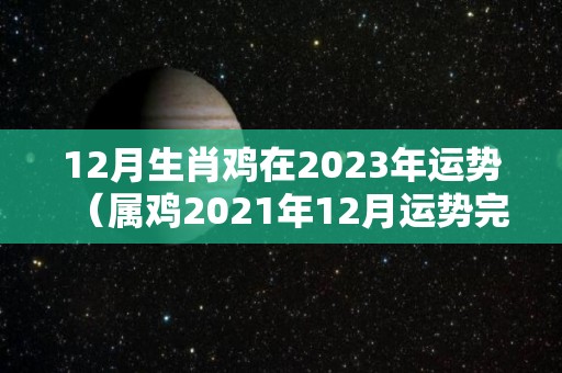 12月生肖鸡在2023年运势（属鸡2021年12月运势完整版）