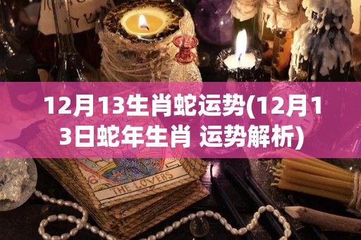 12月13生肖蛇运势(12月13日蛇年生肖 运势解析)