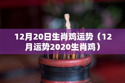 12月20日生肖鸡运势（12月运势2020生肖鸡）