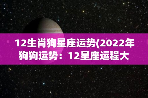 12生肖狗星座运势(2022年狗狗运势：12星座运程大揭秘)