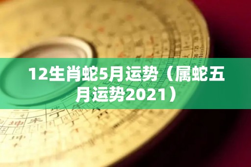 12生肖蛇5月运势（属蛇五月运势2021）