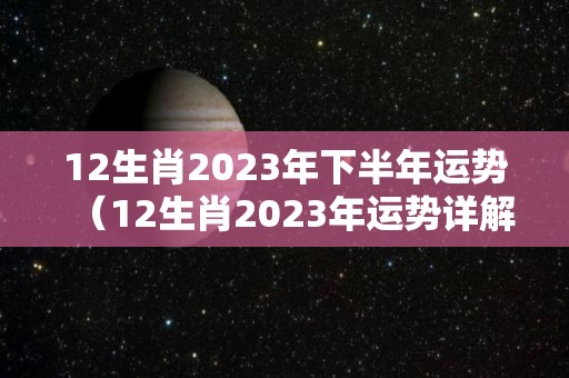 12生肖2023年下半年运势（12生肖2023年运势详解全解）