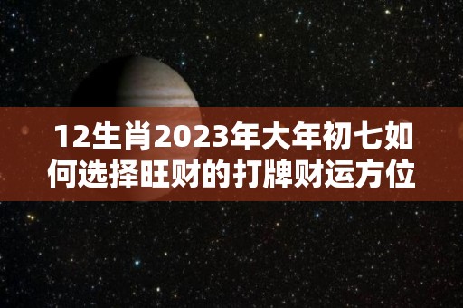 12生肖2023年大年初七如何选择旺财的打牌财运方位想赢还得靠运气（2027年大年初一）