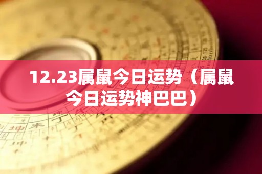 12.23属鼠今日运势（属鼠今日运势神巴巴）