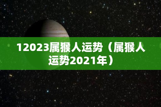 12023属猴人运势（属猴人运势2021年）