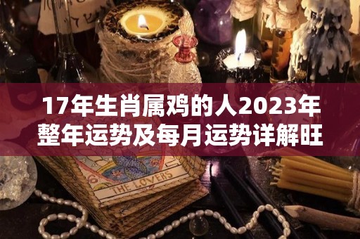 17年生肖属鸡的人2023年整年运势及每月运势详解旺还是衰呢（2017年属鸡的2021年运势怎么样）