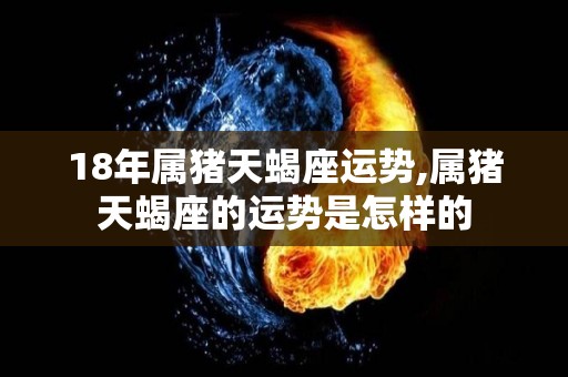 18年属猪天蝎座运势,属猪天蝎座的运势是怎样的