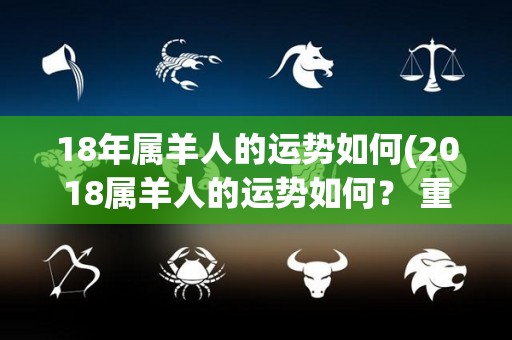 18年属羊人的运势如何(2018属羊人的运势如何？ 重写标题：2018属羊人运势大揭秘)