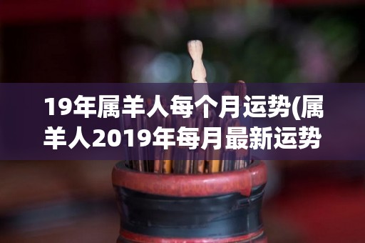 19年属羊人每个月运势(属羊人2019年每月最新运势)