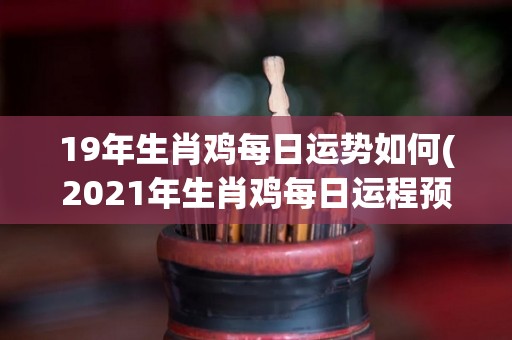 19年生肖鸡每日运势如何(2021年生肖鸡每日运程预测)