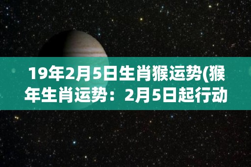 19年2月5日生肖猴运势(猴年生肖运势：2月5日起行动有利，投资理财见好就收)