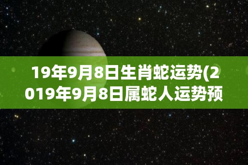 19年9月8日生肖蛇运势(2019年9月8日属蛇人运势预测)