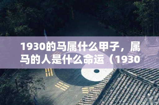 1930的马属什么甲子，属马的人是什么命运（1930的马属什么甲子,属马的人是什么命运呢）
