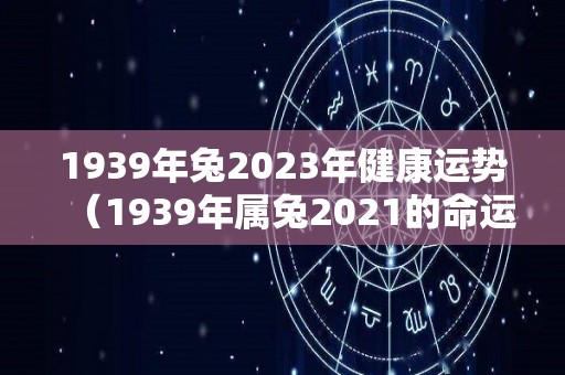 1939年兔2023年健康运势（1939年属兔2021的命运）