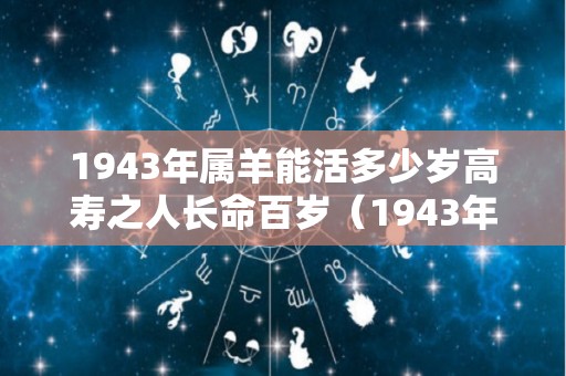 1943年属羊能活多少岁高寿之人长命百岁（1943年属羊的今年能死吗）