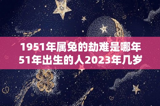 1951年属兔的劫难是哪年51年出生的人2023年几岁了（1951年属兔人一生劫数）