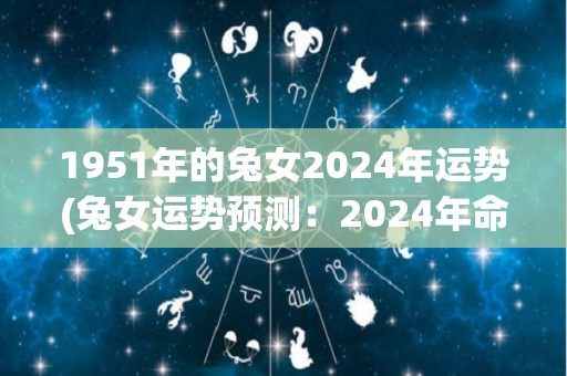 1951年的兔女2024年运势(兔女运势预测：2024年命运扭转还是继续沉浸痛苦？)