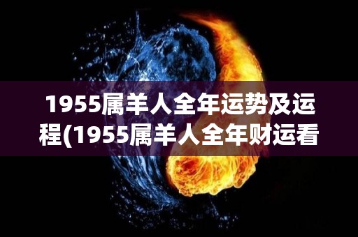 1955属羊人全年运势及运程(1955属羊人全年财运看好，健康注意调节)