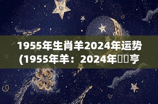1955年生肖羊2024年运势(1955年羊：2024年財運亨通、事業穩步上升)
