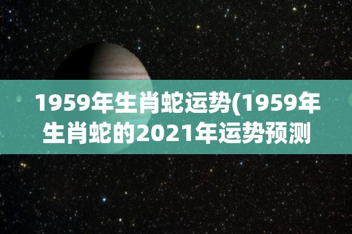 1959年生肖蛇运势(1959年生肖蛇的2021年运势预测)