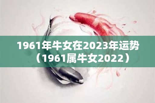 1961年牛女在2023年运势（1961属牛女2022）