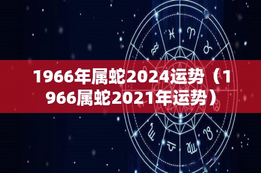 1966年属蛇2024运势（1966属蛇2021年运势）
