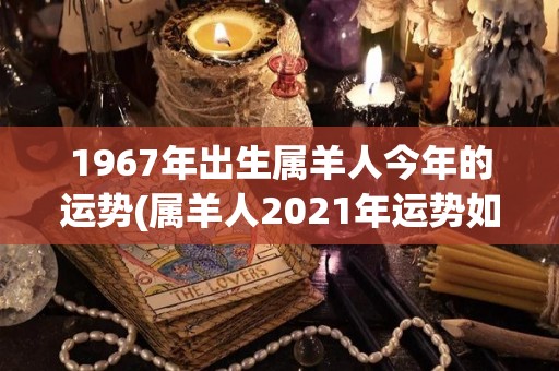 1967年出生属羊人今年的运势(属羊人2021年运势如何？)