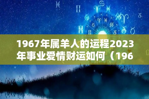 1967年属羊人的运程2023年事业爱情财运如何（1967年属羊人的运程2023年事业爱情财运如何样）