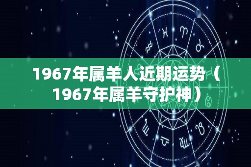 1967年属羊人近期运势（1967年属羊守护神）