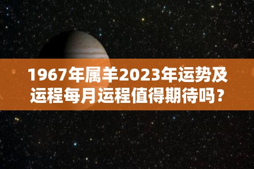 1967年属羊2023年运势及运程每月运程值得期待吗？（1967年属羊人的全年运势）