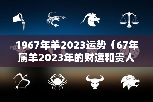 1967年羊2023运势（67年属羊2023年的财运和贵人）