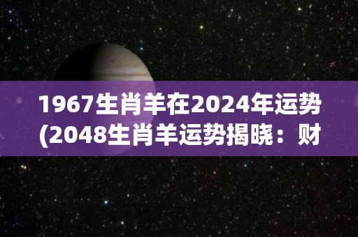 1967生肖羊在2024年运势(2048生肖羊运势揭晓：财运亨通，事业稳健，家庭和谐)