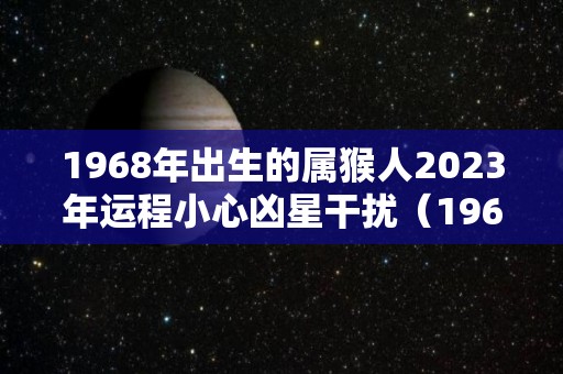 1968年出生的属猴人2023年运程小心凶星干扰（1968年在2023年属猴人的全年运势）