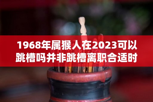 1968年属猴人在2023可以跳槽吗并非跳槽离职合适时机（1968年属猴在2023年怎么样）