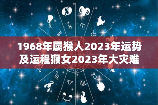 1968年属猴人2023年运势及运程猴女2023年大灾难是真的吗（1968年属猴在2023年怎么样）