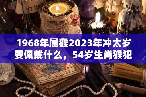 1968年属猴2023年冲太岁要佩戴什么，54岁生肖猴犯太岁怎么化解（68年属猴的今年犯太岁）