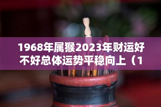 1968年属猴2023年财运好不好总体运势平稳向上（1968年属猴人2023年财运）