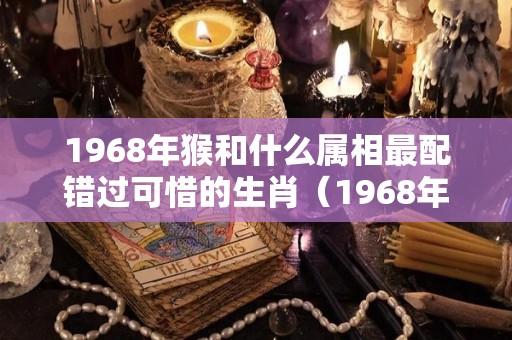 1968年猴和什么属相最配错过可惜的生肖（1968年属猴与哪些属相相配最好）