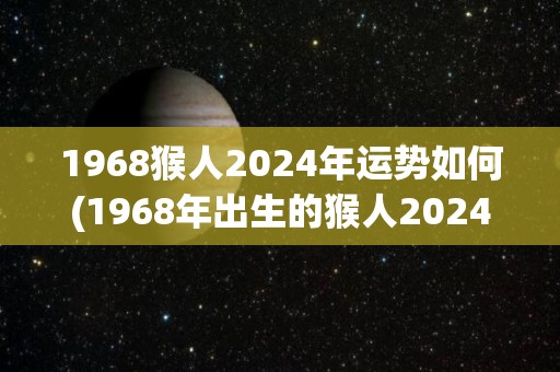 1968猴人2024年运势如何(1968年出生的猴人2024年运势如何？)