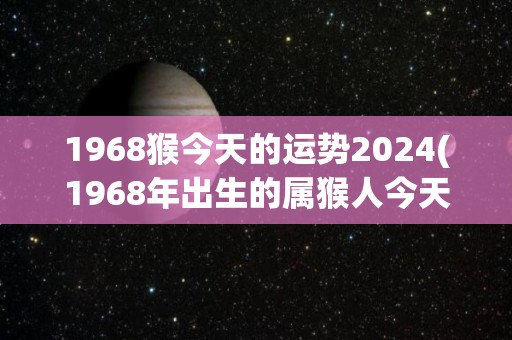 1968猴今天的运势2024(1968年出生的属猴人今天运势如何？)