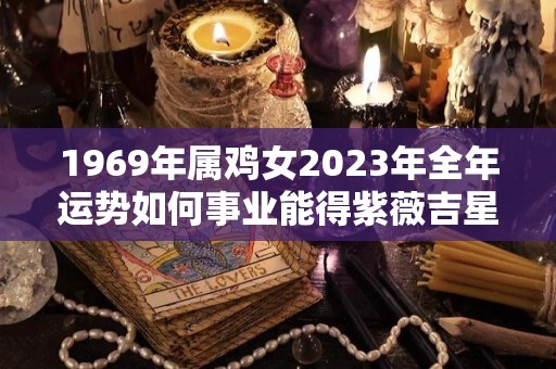 1969年属鸡女2023年全年运势如何事业能得紫薇吉星相助（1969年属鸡人2023年运势运程）