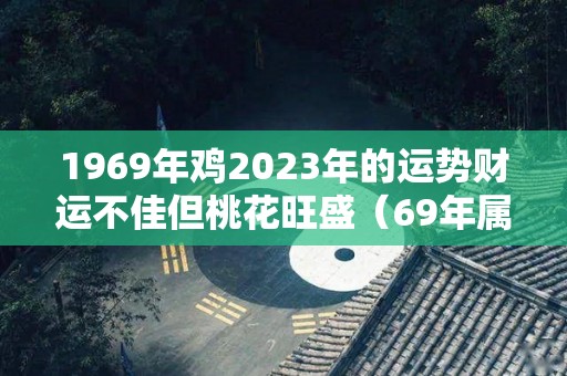1969年鸡2023年的运势财运不佳但桃花旺盛（69年属鸡人在2023年的全年运势）