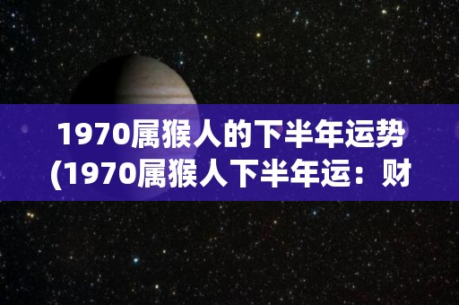 1970属猴人的下半年运势(1970属猴人下半年运：财运亨通，事业顺利，健康平稳！)