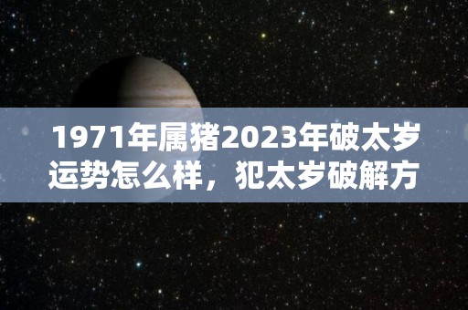 1971年属猪2023年破太岁运势怎么样，犯太岁破解方法（1971年属猪人的全年运势）
