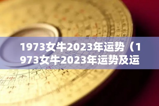 1973女牛2023年运势（1973女牛2023年运势及运程）